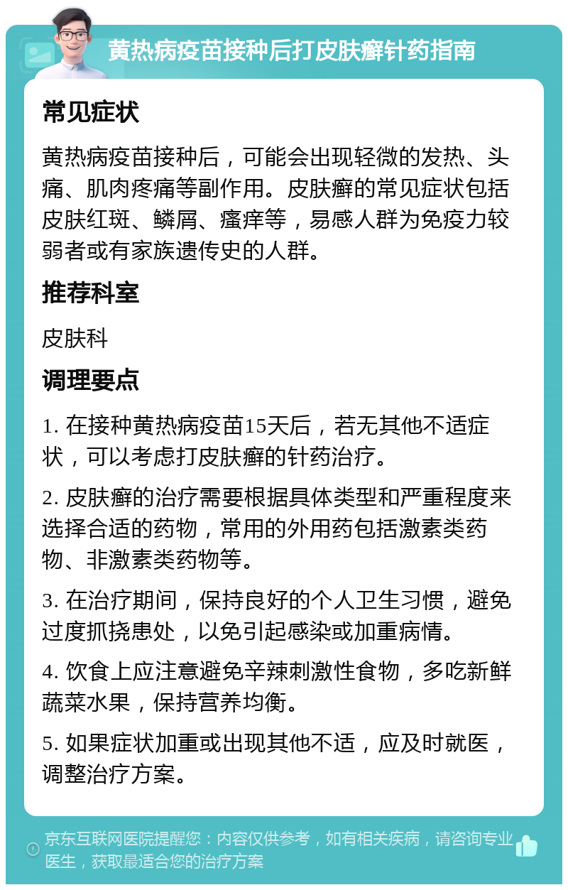 黄热病疫苗接种后打皮肤癣针药指南 常见症状 黄热病疫苗接种后，可能会出现轻微的发热、头痛、肌肉疼痛等副作用。皮肤癣的常见症状包括皮肤红斑、鳞屑、瘙痒等，易感人群为免疫力较弱者或有家族遗传史的人群。 推荐科室 皮肤科 调理要点 1. 在接种黄热病疫苗15天后，若无其他不适症状，可以考虑打皮肤癣的针药治疗。 2. 皮肤癣的治疗需要根据具体类型和严重程度来选择合适的药物，常用的外用药包括激素类药物、非激素类药物等。 3. 在治疗期间，保持良好的个人卫生习惯，避免过度抓挠患处，以免引起感染或加重病情。 4. 饮食上应注意避免辛辣刺激性食物，多吃新鲜蔬菜水果，保持营养均衡。 5. 如果症状加重或出现其他不适，应及时就医，调整治疗方案。