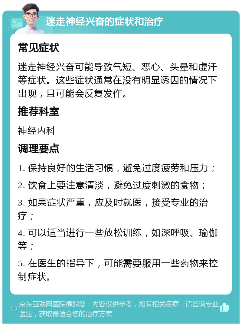 迷走神经兴奋的症状和治疗 常见症状 迷走神经兴奋可能导致气短、恶心、头晕和虚汗等症状。这些症状通常在没有明显诱因的情况下出现，且可能会反复发作。 推荐科室 神经内科 调理要点 1. 保持良好的生活习惯，避免过度疲劳和压力； 2. 饮食上要注意清淡，避免过度刺激的食物； 3. 如果症状严重，应及时就医，接受专业的治疗； 4. 可以适当进行一些放松训练，如深呼吸、瑜伽等； 5. 在医生的指导下，可能需要服用一些药物来控制症状。