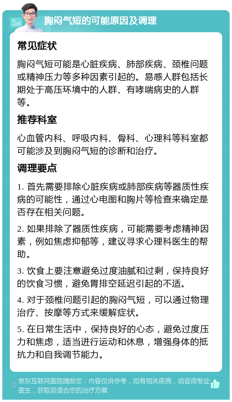 胸闷气短的可能原因及调理 常见症状 胸闷气短可能是心脏疾病、肺部疾病、颈椎问题或精神压力等多种因素引起的。易感人群包括长期处于高压环境中的人群、有哮喘病史的人群等。 推荐科室 心血管内科、呼吸内科、骨科、心理科等科室都可能涉及到胸闷气短的诊断和治疗。 调理要点 1. 首先需要排除心脏疾病或肺部疾病等器质性疾病的可能性，通过心电图和胸片等检查来确定是否存在相关问题。 2. 如果排除了器质性疾病，可能需要考虑精神因素，例如焦虑抑郁等，建议寻求心理科医生的帮助。 3. 饮食上要注意避免过度油腻和过剩，保持良好的饮食习惯，避免胃排空延迟引起的不适。 4. 对于颈椎问题引起的胸闷气短，可以通过物理治疗、按摩等方式来缓解症状。 5. 在日常生活中，保持良好的心态，避免过度压力和焦虑，适当进行运动和休息，增强身体的抵抗力和自我调节能力。