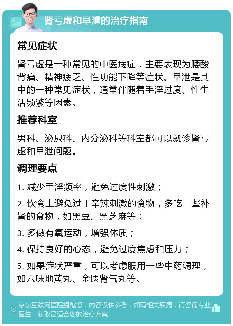 肾亏虚和早泄的治疗指南 常见症状 肾亏虚是一种常见的中医病症，主要表现为腰酸背痛、精神疲乏、性功能下降等症状。早泄是其中的一种常见症状，通常伴随着手淫过度、性生活频繁等因素。 推荐科室 男科、泌尿科、内分泌科等科室都可以就诊肾亏虚和早泄问题。 调理要点 1. 减少手淫频率，避免过度性刺激； 2. 饮食上避免过于辛辣刺激的食物，多吃一些补肾的食物，如黑豆、黑芝麻等； 3. 多做有氧运动，增强体质； 4. 保持良好的心态，避免过度焦虑和压力； 5. 如果症状严重，可以考虑服用一些中药调理，如六味地黄丸、金匮肾气丸等。