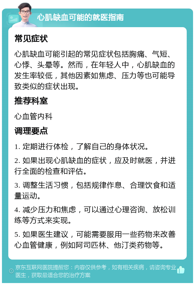 心肌缺血可能的就医指南 常见症状 心肌缺血可能引起的常见症状包括胸痛、气短、心悸、头晕等。然而，在年轻人中，心肌缺血的发生率较低，其他因素如焦虑、压力等也可能导致类似的症状出现。 推荐科室 心血管内科 调理要点 1. 定期进行体检，了解自己的身体状况。 2. 如果出现心肌缺血的症状，应及时就医，并进行全面的检查和评估。 3. 调整生活习惯，包括规律作息、合理饮食和适量运动。 4. 减少压力和焦虑，可以通过心理咨询、放松训练等方式来实现。 5. 如果医生建议，可能需要服用一些药物来改善心血管健康，例如阿司匹林、他汀类药物等。