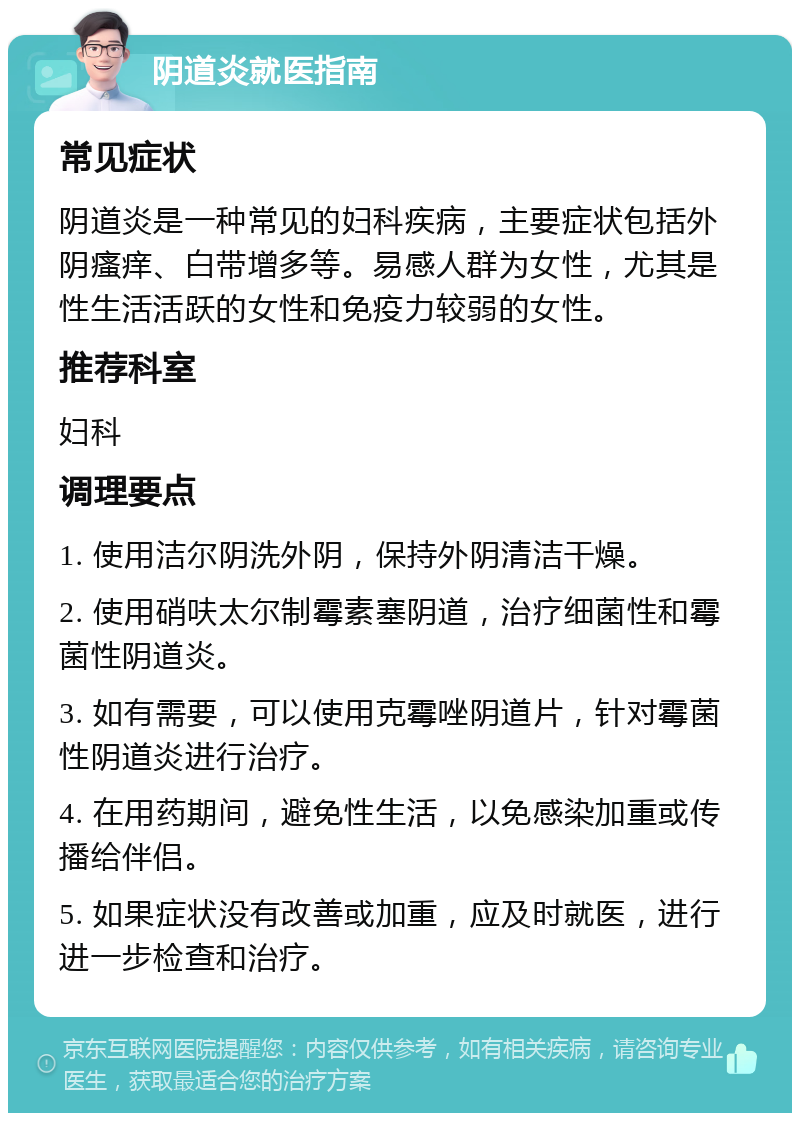 阴道炎就医指南 常见症状 阴道炎是一种常见的妇科疾病，主要症状包括外阴瘙痒、白带增多等。易感人群为女性，尤其是性生活活跃的女性和免疫力较弱的女性。 推荐科室 妇科 调理要点 1. 使用洁尔阴洗外阴，保持外阴清洁干燥。 2. 使用硝呋太尔制霉素塞阴道，治疗细菌性和霉菌性阴道炎。 3. 如有需要，可以使用克霉唑阴道片，针对霉菌性阴道炎进行治疗。 4. 在用药期间，避免性生活，以免感染加重或传播给伴侣。 5. 如果症状没有改善或加重，应及时就医，进行进一步检查和治疗。