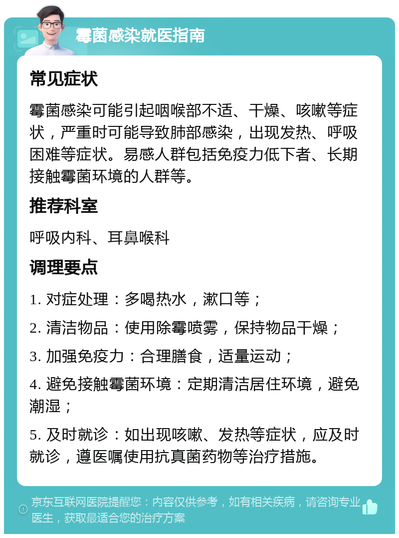 霉菌感染就医指南 常见症状 霉菌感染可能引起咽喉部不适、干燥、咳嗽等症状，严重时可能导致肺部感染，出现发热、呼吸困难等症状。易感人群包括免疫力低下者、长期接触霉菌环境的人群等。 推荐科室 呼吸内科、耳鼻喉科 调理要点 1. 对症处理：多喝热水，漱口等； 2. 清洁物品：使用除霉喷雾，保持物品干燥； 3. 加强免疫力：合理膳食，适量运动； 4. 避免接触霉菌环境：定期清洁居住环境，避免潮湿； 5. 及时就诊：如出现咳嗽、发热等症状，应及时就诊，遵医嘱使用抗真菌药物等治疗措施。