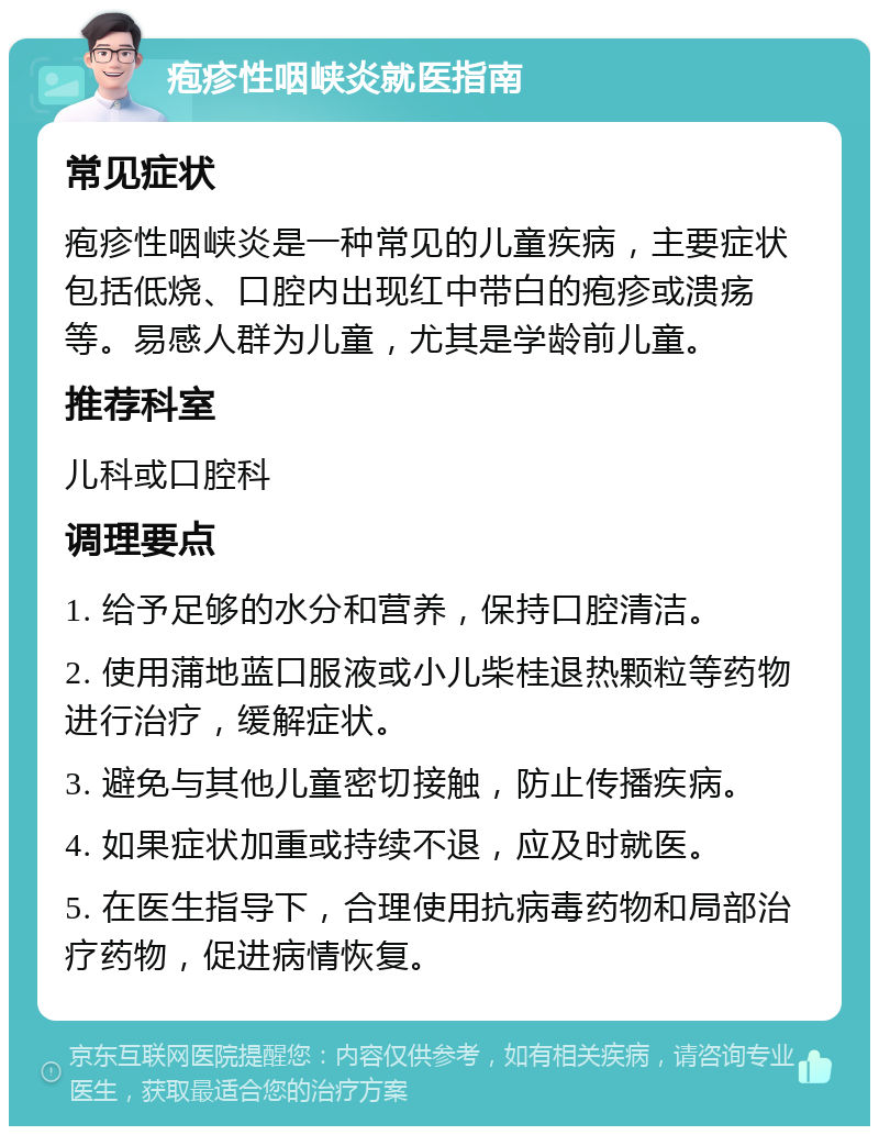 疱疹性咽峡炎就医指南 常见症状 疱疹性咽峡炎是一种常见的儿童疾病，主要症状包括低烧、口腔内出现红中带白的疱疹或溃疡等。易感人群为儿童，尤其是学龄前儿童。 推荐科室 儿科或口腔科 调理要点 1. 给予足够的水分和营养，保持口腔清洁。 2. 使用蒲地蓝口服液或小儿柴桂退热颗粒等药物进行治疗，缓解症状。 3. 避免与其他儿童密切接触，防止传播疾病。 4. 如果症状加重或持续不退，应及时就医。 5. 在医生指导下，合理使用抗病毒药物和局部治疗药物，促进病情恢复。