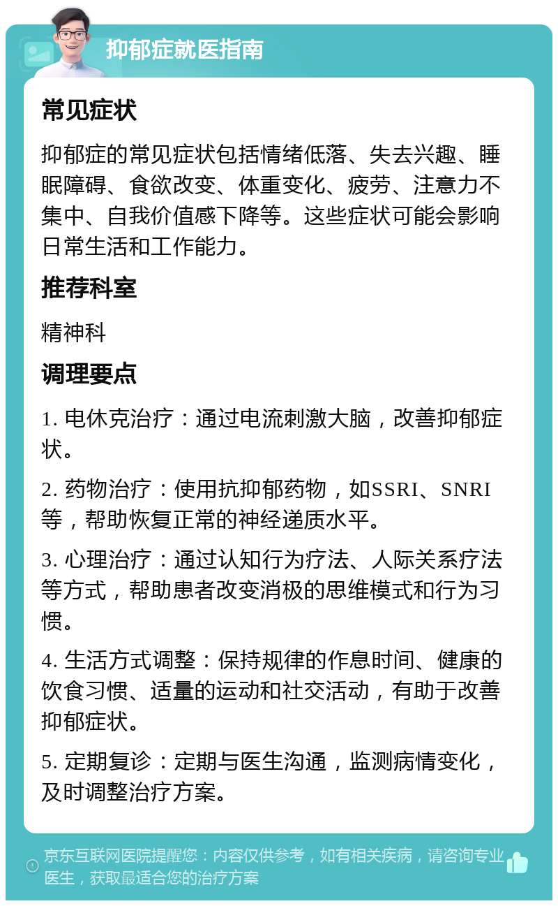 抑郁症就医指南 常见症状 抑郁症的常见症状包括情绪低落、失去兴趣、睡眠障碍、食欲改变、体重变化、疲劳、注意力不集中、自我价值感下降等。这些症状可能会影响日常生活和工作能力。 推荐科室 精神科 调理要点 1. 电休克治疗：通过电流刺激大脑，改善抑郁症状。 2. 药物治疗：使用抗抑郁药物，如SSRI、SNRI等，帮助恢复正常的神经递质水平。 3. 心理治疗：通过认知行为疗法、人际关系疗法等方式，帮助患者改变消极的思维模式和行为习惯。 4. 生活方式调整：保持规律的作息时间、健康的饮食习惯、适量的运动和社交活动，有助于改善抑郁症状。 5. 定期复诊：定期与医生沟通，监测病情变化，及时调整治疗方案。