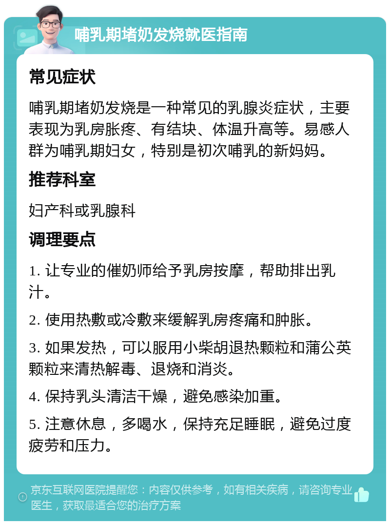 哺乳期堵奶发烧就医指南 常见症状 哺乳期堵奶发烧是一种常见的乳腺炎症状，主要表现为乳房胀疼、有结块、体温升高等。易感人群为哺乳期妇女，特别是初次哺乳的新妈妈。 推荐科室 妇产科或乳腺科 调理要点 1. 让专业的催奶师给予乳房按摩，帮助排出乳汁。 2. 使用热敷或冷敷来缓解乳房疼痛和肿胀。 3. 如果发热，可以服用小柴胡退热颗粒和蒲公英颗粒来清热解毒、退烧和消炎。 4. 保持乳头清洁干燥，避免感染加重。 5. 注意休息，多喝水，保持充足睡眠，避免过度疲劳和压力。