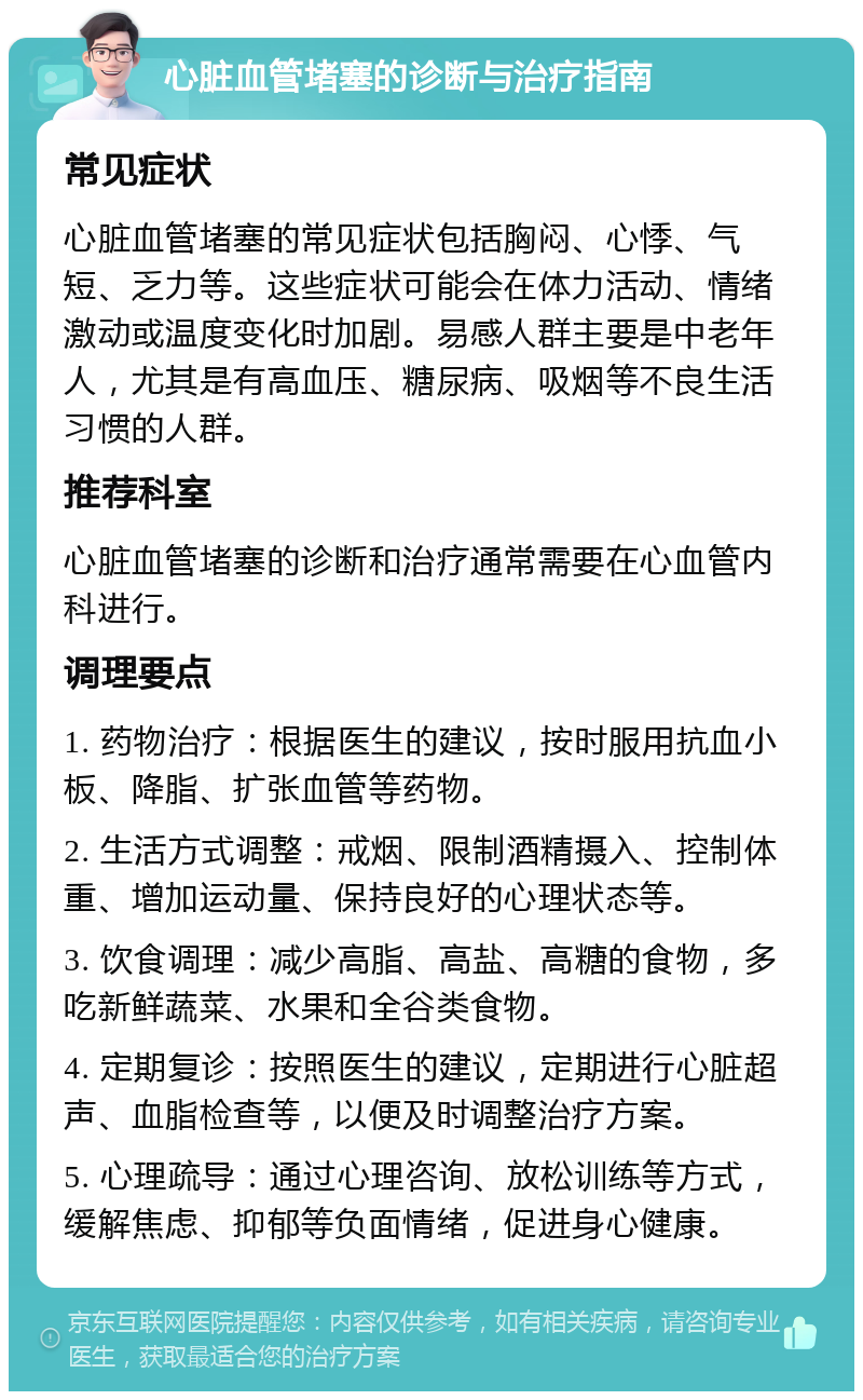 心脏血管堵塞的诊断与治疗指南 常见症状 心脏血管堵塞的常见症状包括胸闷、心悸、气短、乏力等。这些症状可能会在体力活动、情绪激动或温度变化时加剧。易感人群主要是中老年人，尤其是有高血压、糖尿病、吸烟等不良生活习惯的人群。 推荐科室 心脏血管堵塞的诊断和治疗通常需要在心血管内科进行。 调理要点 1. 药物治疗：根据医生的建议，按时服用抗血小板、降脂、扩张血管等药物。 2. 生活方式调整：戒烟、限制酒精摄入、控制体重、增加运动量、保持良好的心理状态等。 3. 饮食调理：减少高脂、高盐、高糖的食物，多吃新鲜蔬菜、水果和全谷类食物。 4. 定期复诊：按照医生的建议，定期进行心脏超声、血脂检查等，以便及时调整治疗方案。 5. 心理疏导：通过心理咨询、放松训练等方式，缓解焦虑、抑郁等负面情绪，促进身心健康。