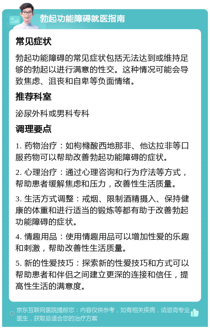 勃起功能障碍就医指南 常见症状 勃起功能障碍的常见症状包括无法达到或维持足够的勃起以进行满意的性交。这种情况可能会导致焦虑、沮丧和自卑等负面情绪。 推荐科室 泌尿外科或男科专科 调理要点 1. 药物治疗：如枸橼酸西地那非、他达拉非等口服药物可以帮助改善勃起功能障碍的症状。 2. 心理治疗：通过心理咨询和行为疗法等方式，帮助患者缓解焦虑和压力，改善性生活质量。 3. 生活方式调整：戒烟、限制酒精摄入、保持健康的体重和进行适当的锻炼等都有助于改善勃起功能障碍的症状。 4. 情趣用品：使用情趣用品可以增加性爱的乐趣和刺激，帮助改善性生活质量。 5. 新的性爱技巧：探索新的性爱技巧和方式可以帮助患者和伴侣之间建立更深的连接和信任，提高性生活的满意度。