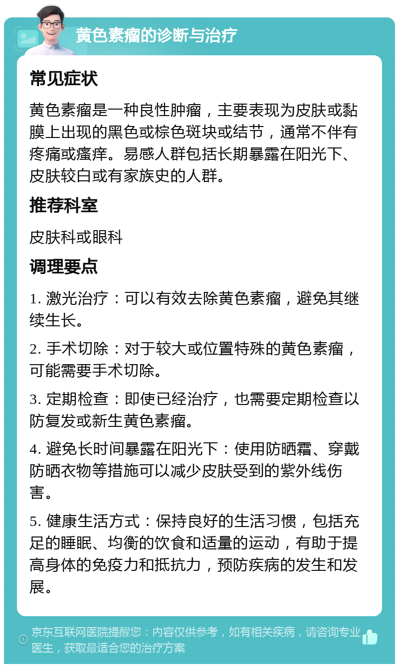 黄色素瘤的诊断与治疗 常见症状 黄色素瘤是一种良性肿瘤，主要表现为皮肤或黏膜上出现的黑色或棕色斑块或结节，通常不伴有疼痛或瘙痒。易感人群包括长期暴露在阳光下、皮肤较白或有家族史的人群。 推荐科室 皮肤科或眼科 调理要点 1. 激光治疗：可以有效去除黄色素瘤，避免其继续生长。 2. 手术切除：对于较大或位置特殊的黄色素瘤，可能需要手术切除。 3. 定期检查：即使已经治疗，也需要定期检查以防复发或新生黄色素瘤。 4. 避免长时间暴露在阳光下：使用防晒霜、穿戴防晒衣物等措施可以减少皮肤受到的紫外线伤害。 5. 健康生活方式：保持良好的生活习惯，包括充足的睡眠、均衡的饮食和适量的运动，有助于提高身体的免疫力和抵抗力，预防疾病的发生和发展。