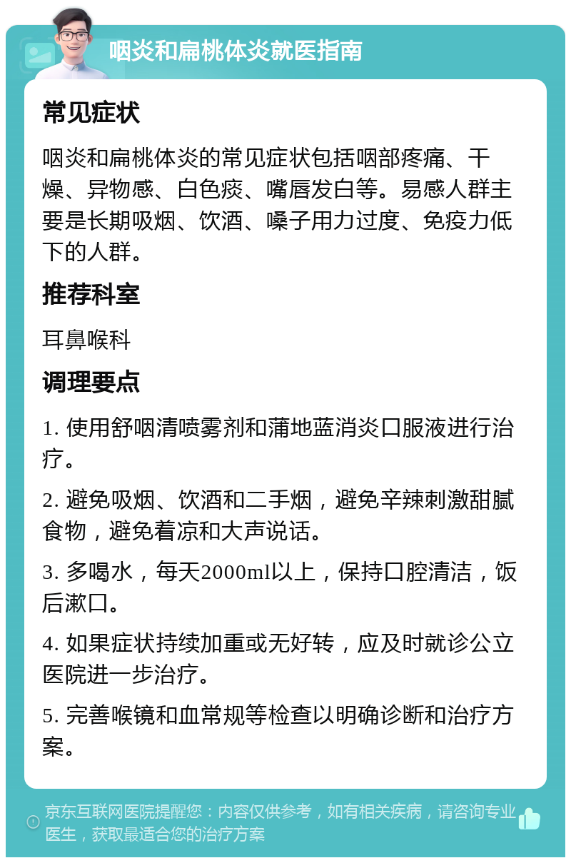 咽炎和扁桃体炎就医指南 常见症状 咽炎和扁桃体炎的常见症状包括咽部疼痛、干燥、异物感、白色痰、嘴唇发白等。易感人群主要是长期吸烟、饮酒、嗓子用力过度、免疫力低下的人群。 推荐科室 耳鼻喉科 调理要点 1. 使用舒咽清喷雾剂和蒲地蓝消炎口服液进行治疗。 2. 避免吸烟、饮酒和二手烟，避免辛辣刺激甜腻食物，避免着凉和大声说话。 3. 多喝水，每天2000ml以上，保持口腔清洁，饭后漱口。 4. 如果症状持续加重或无好转，应及时就诊公立医院进一步治疗。 5. 完善喉镜和血常规等检查以明确诊断和治疗方案。