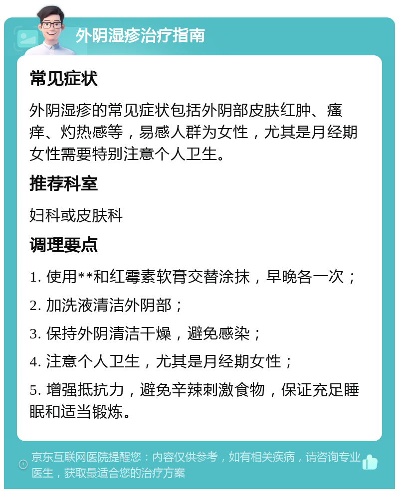 外阴湿疹治疗指南 常见症状 外阴湿疹的常见症状包括外阴部皮肤红肿、瘙痒、灼热感等，易感人群为女性，尤其是月经期女性需要特别注意个人卫生。 推荐科室 妇科或皮肤科 调理要点 1. 使用**和红霉素软膏交替涂抹，早晚各一次； 2. 加洗液清洁外阴部； 3. 保持外阴清洁干燥，避免感染； 4. 注意个人卫生，尤其是月经期女性； 5. 增强抵抗力，避免辛辣刺激食物，保证充足睡眠和适当锻炼。