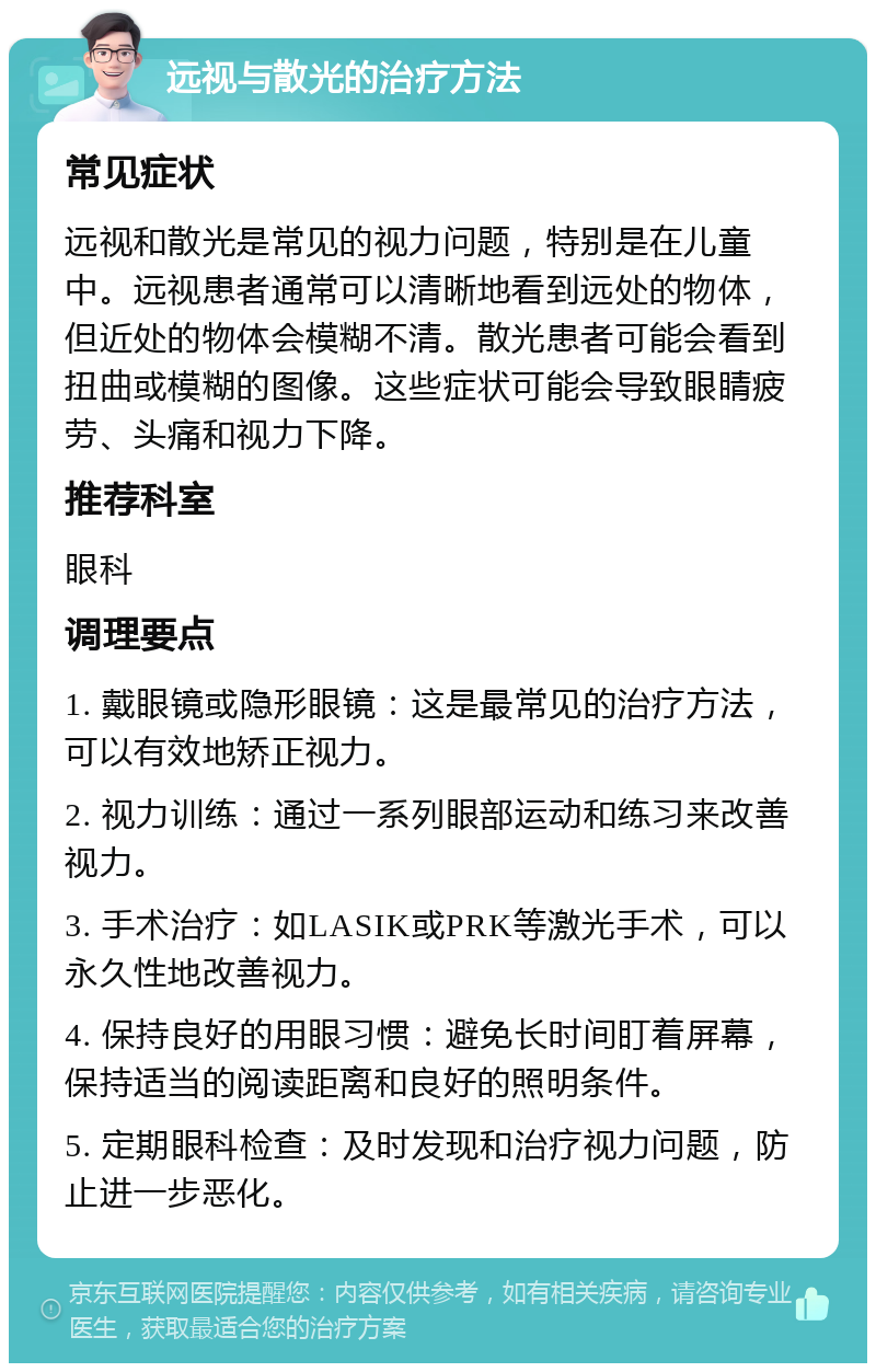 远视与散光的治疗方法 常见症状 远视和散光是常见的视力问题，特别是在儿童中。远视患者通常可以清晰地看到远处的物体，但近处的物体会模糊不清。散光患者可能会看到扭曲或模糊的图像。这些症状可能会导致眼睛疲劳、头痛和视力下降。 推荐科室 眼科 调理要点 1. 戴眼镜或隐形眼镜：这是最常见的治疗方法，可以有效地矫正视力。 2. 视力训练：通过一系列眼部运动和练习来改善视力。 3. 手术治疗：如LASIK或PRK等激光手术，可以永久性地改善视力。 4. 保持良好的用眼习惯：避免长时间盯着屏幕，保持适当的阅读距离和良好的照明条件。 5. 定期眼科检查：及时发现和治疗视力问题，防止进一步恶化。