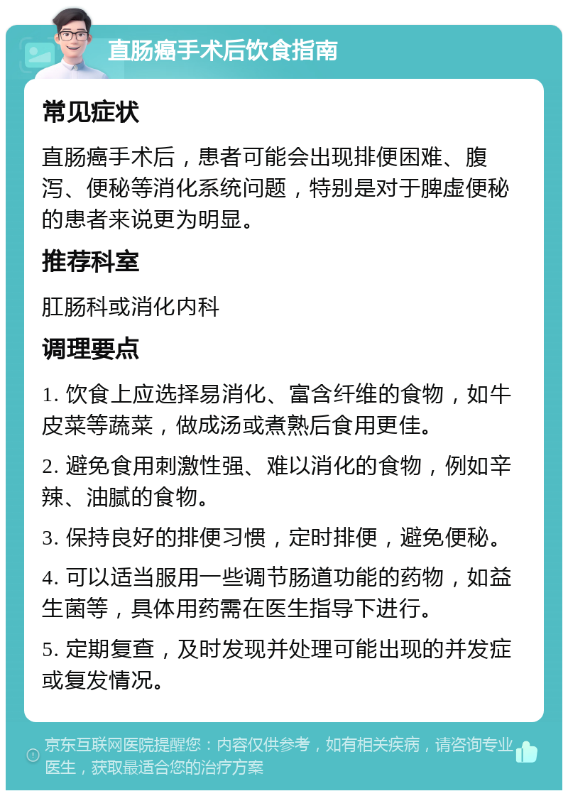 直肠癌手术后饮食指南 常见症状 直肠癌手术后，患者可能会出现排便困难、腹泻、便秘等消化系统问题，特别是对于脾虚便秘的患者来说更为明显。 推荐科室 肛肠科或消化内科 调理要点 1. 饮食上应选择易消化、富含纤维的食物，如牛皮菜等蔬菜，做成汤或煮熟后食用更佳。 2. 避免食用刺激性强、难以消化的食物，例如辛辣、油腻的食物。 3. 保持良好的排便习惯，定时排便，避免便秘。 4. 可以适当服用一些调节肠道功能的药物，如益生菌等，具体用药需在医生指导下进行。 5. 定期复查，及时发现并处理可能出现的并发症或复发情况。