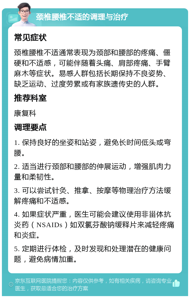 颈椎腰椎不适的调理与治疗 常见症状 颈椎腰椎不适通常表现为颈部和腰部的疼痛、僵硬和不适感，可能伴随着头痛、肩部疼痛、手臂麻木等症状。易感人群包括长期保持不良姿势、缺乏运动、过度劳累或有家族遗传史的人群。 推荐科室 康复科 调理要点 1. 保持良好的坐姿和站姿，避免长时间低头或弯腰。 2. 适当进行颈部和腰部的伸展运动，增强肌肉力量和柔韧性。 3. 可以尝试针灸、推拿、按摩等物理治疗方法缓解疼痛和不适感。 4. 如果症状严重，医生可能会建议使用非甾体抗炎药（NSAIDs）如双氯芬酸钠缓释片来减轻疼痛和炎症。 5. 定期进行体检，及时发现和处理潜在的健康问题，避免病情加重。