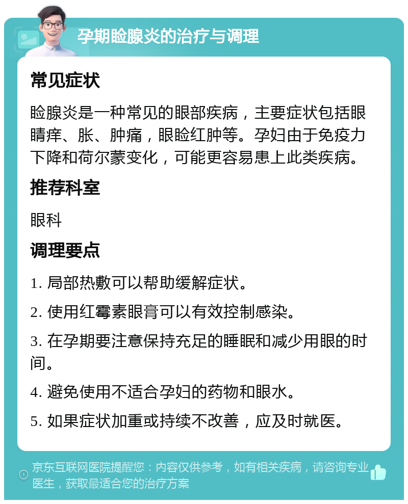 孕期睑腺炎的治疗与调理 常见症状 睑腺炎是一种常见的眼部疾病，主要症状包括眼睛痒、胀、肿痛，眼睑红肿等。孕妇由于免疫力下降和荷尔蒙变化，可能更容易患上此类疾病。 推荐科室 眼科 调理要点 1. 局部热敷可以帮助缓解症状。 2. 使用红霉素眼膏可以有效控制感染。 3. 在孕期要注意保持充足的睡眠和减少用眼的时间。 4. 避免使用不适合孕妇的药物和眼水。 5. 如果症状加重或持续不改善，应及时就医。