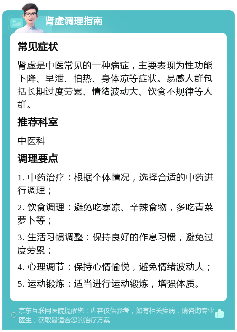 肾虚调理指南 常见症状 肾虚是中医常见的一种病症，主要表现为性功能下降、早泄、怕热、身体凉等症状。易感人群包括长期过度劳累、情绪波动大、饮食不规律等人群。 推荐科室 中医科 调理要点 1. 中药治疗：根据个体情况，选择合适的中药进行调理； 2. 饮食调理：避免吃寒凉、辛辣食物，多吃青菜萝卜等； 3. 生活习惯调整：保持良好的作息习惯，避免过度劳累； 4. 心理调节：保持心情愉悦，避免情绪波动大； 5. 运动锻炼：适当进行运动锻炼，增强体质。