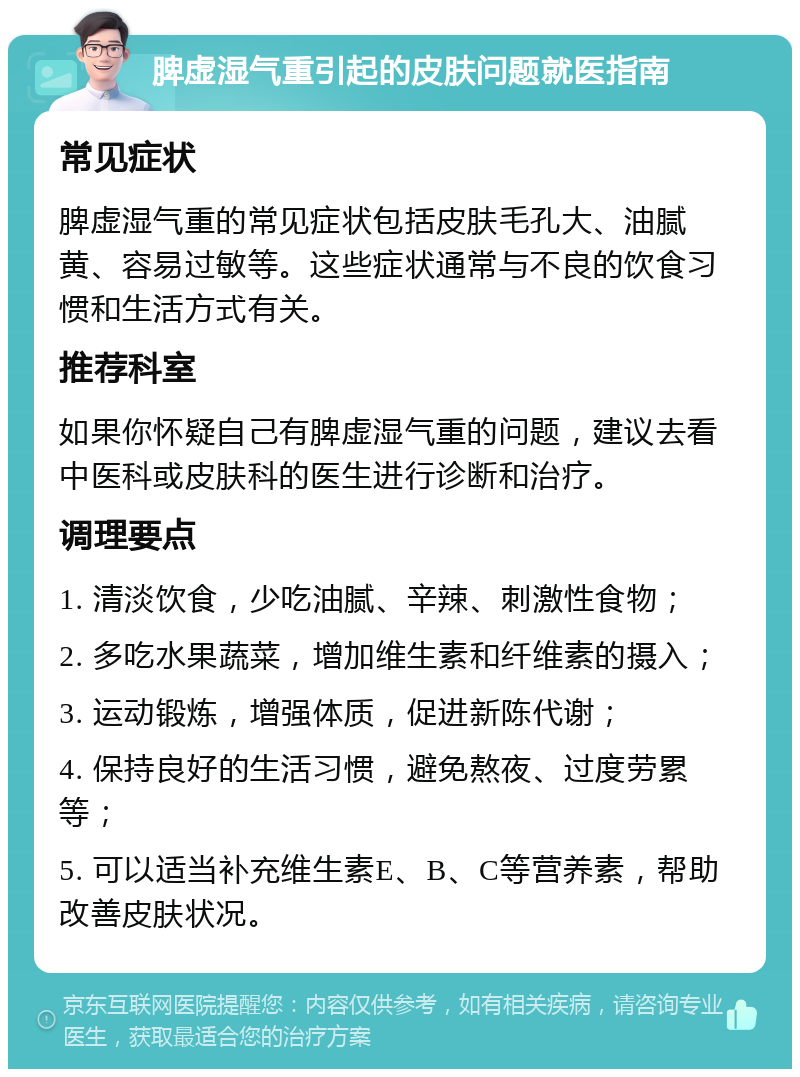 脾虚湿气重引起的皮肤问题就医指南 常见症状 脾虚湿气重的常见症状包括皮肤毛孔大、油腻黄、容易过敏等。这些症状通常与不良的饮食习惯和生活方式有关。 推荐科室 如果你怀疑自己有脾虚湿气重的问题，建议去看中医科或皮肤科的医生进行诊断和治疗。 调理要点 1. 清淡饮食，少吃油腻、辛辣、刺激性食物； 2. 多吃水果蔬菜，增加维生素和纤维素的摄入； 3. 运动锻炼，增强体质，促进新陈代谢； 4. 保持良好的生活习惯，避免熬夜、过度劳累等； 5. 可以适当补充维生素E、B、C等营养素，帮助改善皮肤状况。