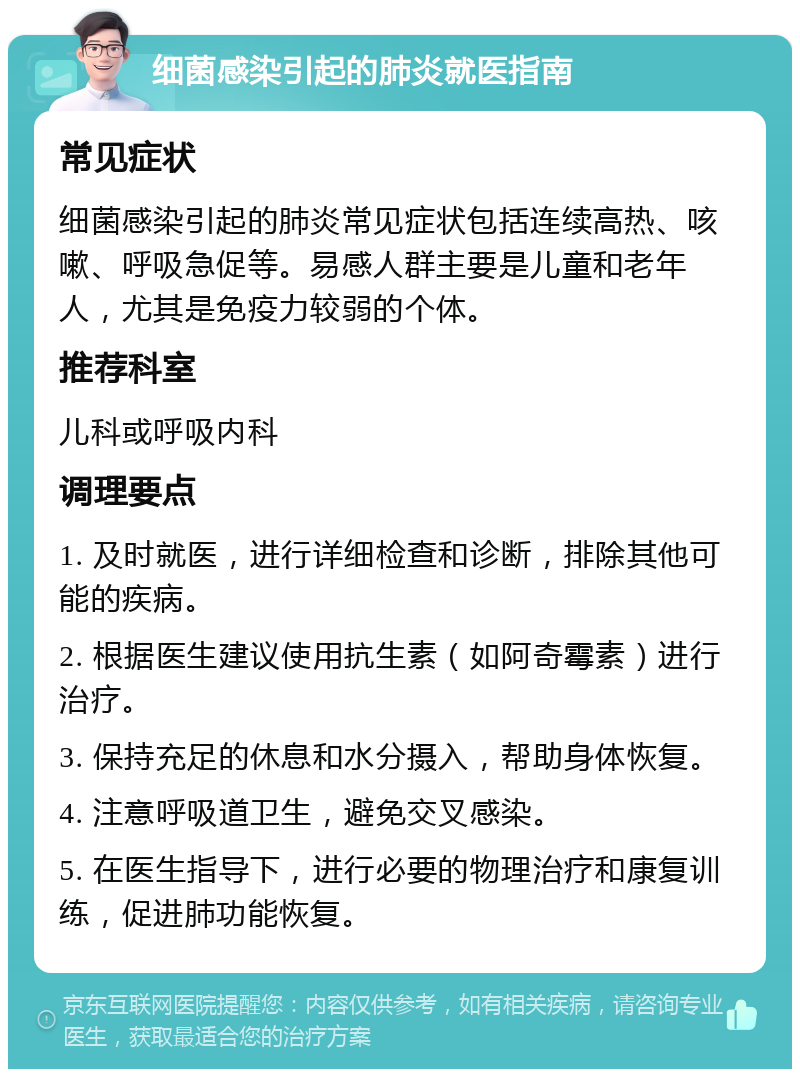 细菌感染引起的肺炎就医指南 常见症状 细菌感染引起的肺炎常见症状包括连续高热、咳嗽、呼吸急促等。易感人群主要是儿童和老年人，尤其是免疫力较弱的个体。 推荐科室 儿科或呼吸内科 调理要点 1. 及时就医，进行详细检查和诊断，排除其他可能的疾病。 2. 根据医生建议使用抗生素（如阿奇霉素）进行治疗。 3. 保持充足的休息和水分摄入，帮助身体恢复。 4. 注意呼吸道卫生，避免交叉感染。 5. 在医生指导下，进行必要的物理治疗和康复训练，促进肺功能恢复。