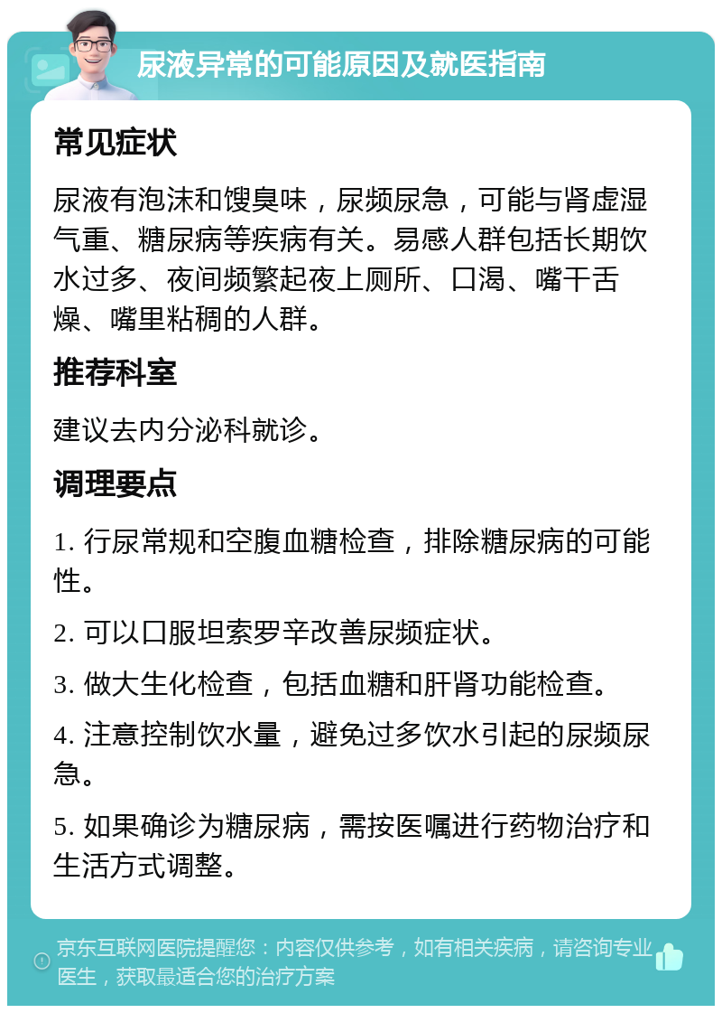 尿液异常的可能原因及就医指南 常见症状 尿液有泡沫和馊臭味，尿频尿急，可能与肾虚湿气重、糖尿病等疾病有关。易感人群包括长期饮水过多、夜间频繁起夜上厕所、口渴、嘴干舌燥、嘴里粘稠的人群。 推荐科室 建议去内分泌科就诊。 调理要点 1. 行尿常规和空腹血糖检查，排除糖尿病的可能性。 2. 可以口服坦索罗辛改善尿频症状。 3. 做大生化检查，包括血糖和肝肾功能检查。 4. 注意控制饮水量，避免过多饮水引起的尿频尿急。 5. 如果确诊为糖尿病，需按医嘱进行药物治疗和生活方式调整。