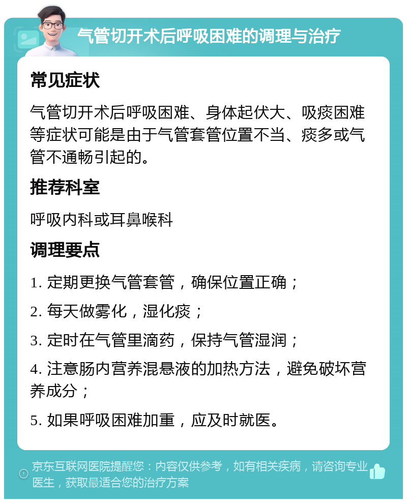 气管切开术后呼吸困难的调理与治疗 常见症状 气管切开术后呼吸困难、身体起伏大、吸痰困难等症状可能是由于气管套管位置不当、痰多或气管不通畅引起的。 推荐科室 呼吸内科或耳鼻喉科 调理要点 1. 定期更换气管套管，确保位置正确； 2. 每天做雾化，湿化痰； 3. 定时在气管里滴药，保持气管湿润； 4. 注意肠内营养混悬液的加热方法，避免破坏营养成分； 5. 如果呼吸困难加重，应及时就医。