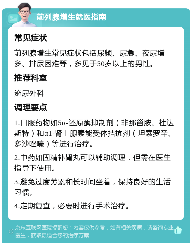 前列腺增生就医指南 常见症状 前列腺增生常见症状包括尿频、尿急、夜尿增多、排尿困难等，多见于50岁以上的男性。 推荐科室 泌尿外科 调理要点 1.口服药物如5α-还原酶抑制剂（非那甾胺、杜达斯特）和α1-肾上腺素能受体拮抗剂（坦索罗辛、多沙唑嗪）等进行治疗。 2.中药如固精补肾丸可以辅助调理，但需在医生指导下使用。 3.避免过度劳累和长时间坐着，保持良好的生活习惯。 4.定期复查，必要时进行手术治疗。