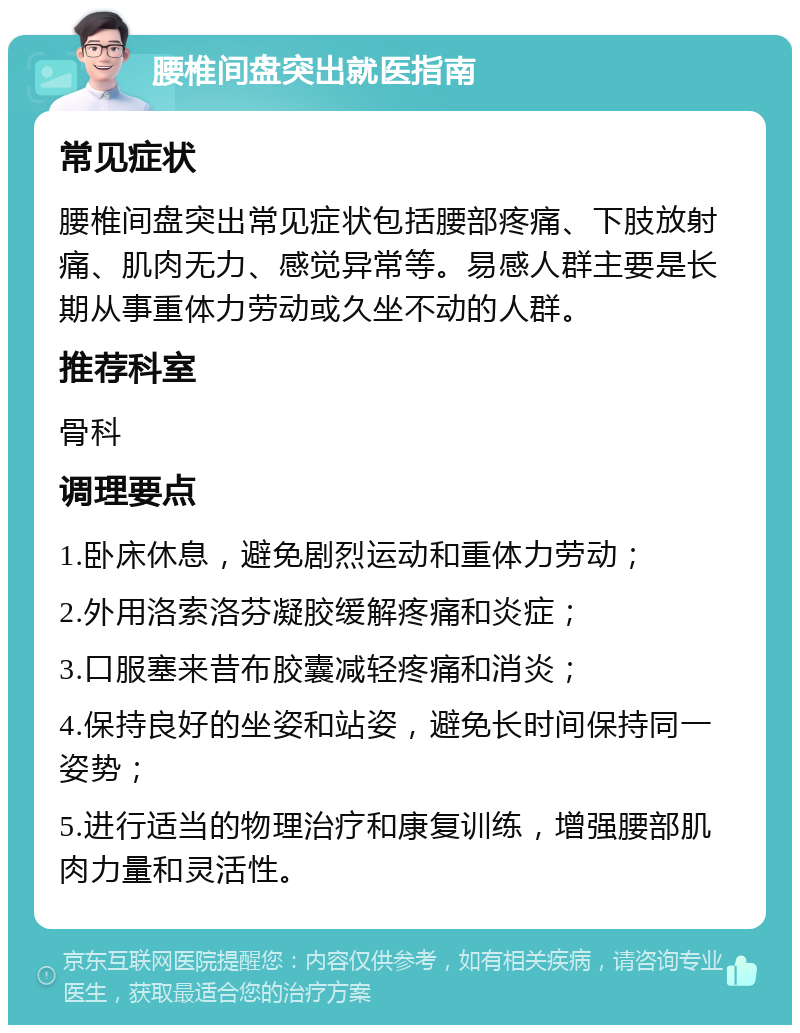 腰椎间盘突出就医指南 常见症状 腰椎间盘突出常见症状包括腰部疼痛、下肢放射痛、肌肉无力、感觉异常等。易感人群主要是长期从事重体力劳动或久坐不动的人群。 推荐科室 骨科 调理要点 1.卧床休息，避免剧烈运动和重体力劳动； 2.外用洛索洛芬凝胶缓解疼痛和炎症； 3.口服塞来昔布胶囊减轻疼痛和消炎； 4.保持良好的坐姿和站姿，避免长时间保持同一姿势； 5.进行适当的物理治疗和康复训练，增强腰部肌肉力量和灵活性。