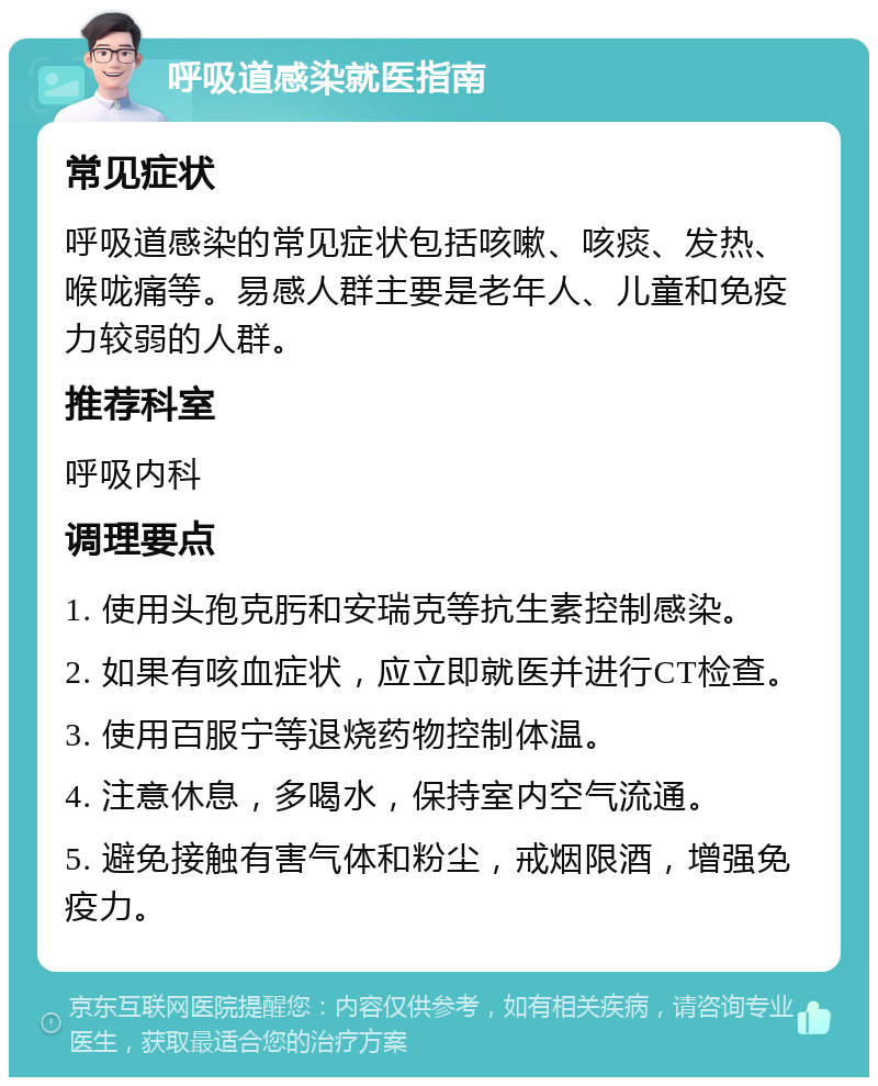 呼吸道感染就医指南 常见症状 呼吸道感染的常见症状包括咳嗽、咳痰、发热、喉咙痛等。易感人群主要是老年人、儿童和免疫力较弱的人群。 推荐科室 呼吸内科 调理要点 1. 使用头孢克肟和安瑞克等抗生素控制感染。 2. 如果有咳血症状，应立即就医并进行CT检查。 3. 使用百服宁等退烧药物控制体温。 4. 注意休息，多喝水，保持室内空气流通。 5. 避免接触有害气体和粉尘，戒烟限酒，增强免疫力。