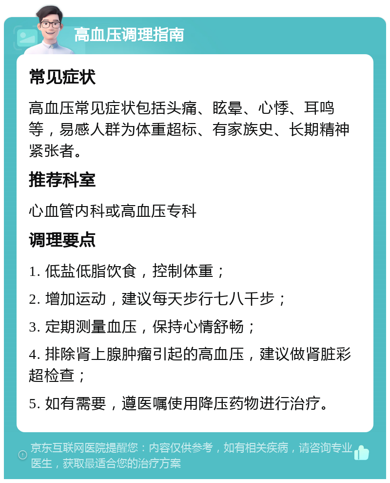 高血压调理指南 常见症状 高血压常见症状包括头痛、眩晕、心悸、耳鸣等，易感人群为体重超标、有家族史、长期精神紧张者。 推荐科室 心血管内科或高血压专科 调理要点 1. 低盐低脂饮食，控制体重； 2. 增加运动，建议每天步行七八千步； 3. 定期测量血压，保持心情舒畅； 4. 排除肾上腺肿瘤引起的高血压，建议做肾脏彩超检查； 5. 如有需要，遵医嘱使用降压药物进行治疗。