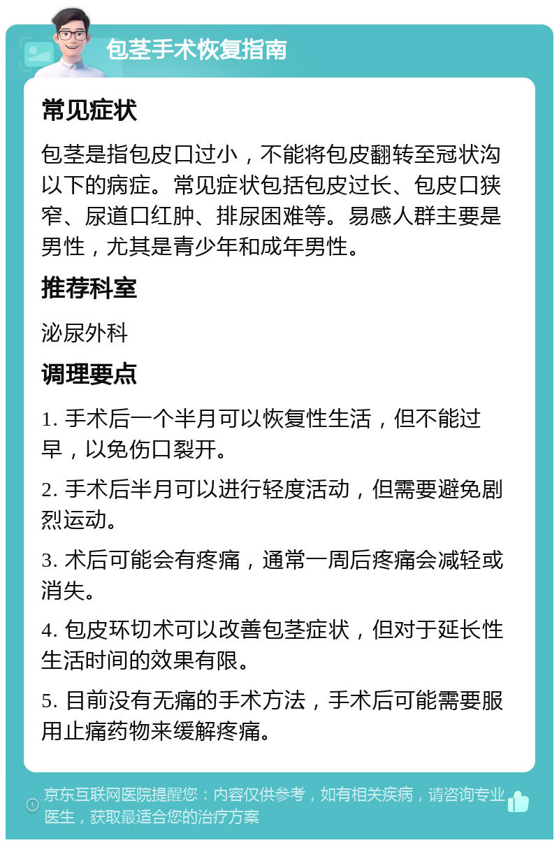 包茎手术恢复指南 常见症状 包茎是指包皮口过小，不能将包皮翻转至冠状沟以下的病症。常见症状包括包皮过长、包皮口狭窄、尿道口红肿、排尿困难等。易感人群主要是男性，尤其是青少年和成年男性。 推荐科室 泌尿外科 调理要点 1. 手术后一个半月可以恢复性生活，但不能过早，以免伤口裂开。 2. 手术后半月可以进行轻度活动，但需要避免剧烈运动。 3. 术后可能会有疼痛，通常一周后疼痛会减轻或消失。 4. 包皮环切术可以改善包茎症状，但对于延长性生活时间的效果有限。 5. 目前没有无痛的手术方法，手术后可能需要服用止痛药物来缓解疼痛。