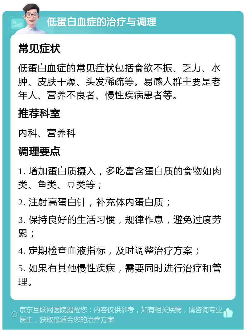 低蛋白血症的治疗与调理 常见症状 低蛋白血症的常见症状包括食欲不振、乏力、水肿、皮肤干燥、头发稀疏等。易感人群主要是老年人、营养不良者、慢性疾病患者等。 推荐科室 内科、营养科 调理要点 1. 增加蛋白质摄入，多吃富含蛋白质的食物如肉类、鱼类、豆类等； 2. 注射高蛋白针，补充体内蛋白质； 3. 保持良好的生活习惯，规律作息，避免过度劳累； 4. 定期检查血液指标，及时调整治疗方案； 5. 如果有其他慢性疾病，需要同时进行治疗和管理。