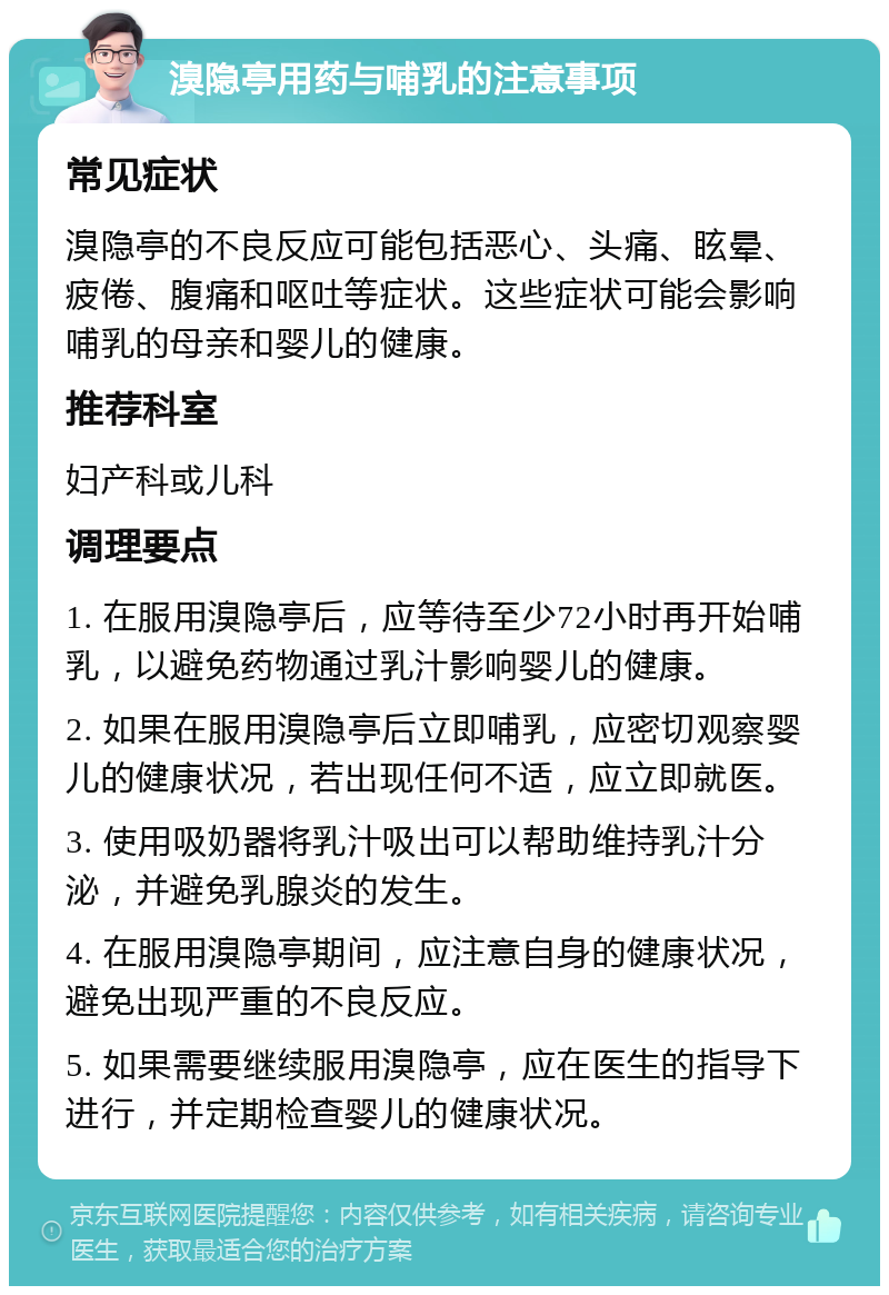 溴隐亭用药与哺乳的注意事项 常见症状 溴隐亭的不良反应可能包括恶心、头痛、眩晕、疲倦、腹痛和呕吐等症状。这些症状可能会影响哺乳的母亲和婴儿的健康。 推荐科室 妇产科或儿科 调理要点 1. 在服用溴隐亭后，应等待至少72小时再开始哺乳，以避免药物通过乳汁影响婴儿的健康。 2. 如果在服用溴隐亭后立即哺乳，应密切观察婴儿的健康状况，若出现任何不适，应立即就医。 3. 使用吸奶器将乳汁吸出可以帮助维持乳汁分泌，并避免乳腺炎的发生。 4. 在服用溴隐亭期间，应注意自身的健康状况，避免出现严重的不良反应。 5. 如果需要继续服用溴隐亭，应在医生的指导下进行，并定期检查婴儿的健康状况。