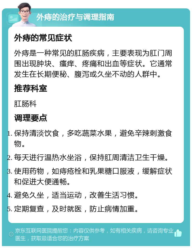 外痔的治疗与调理指南 外痔的常见症状 外痔是一种常见的肛肠疾病，主要表现为肛门周围出现肿块、瘙痒、疼痛和出血等症状。它通常发生在长期便秘、腹泻或久坐不动的人群中。 推荐科室 肛肠科 调理要点 保持清淡饮食，多吃蔬菜水果，避免辛辣刺激食物。 每天进行温热水坐浴，保持肛周清洁卫生干燥。 使用药物，如痔疮栓和乳果糖口服液，缓解症状和促进大便通畅。 避免久坐，适当运动，改善生活习惯。 定期复查，及时就医，防止病情加重。