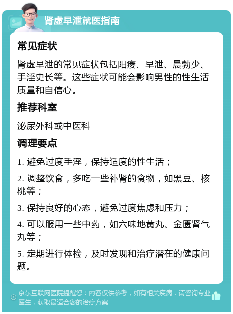 肾虚早泄就医指南 常见症状 肾虚早泄的常见症状包括阳痿、早泄、晨勃少、手淫史长等。这些症状可能会影响男性的性生活质量和自信心。 推荐科室 泌尿外科或中医科 调理要点 1. 避免过度手淫，保持适度的性生活； 2. 调整饮食，多吃一些补肾的食物，如黑豆、核桃等； 3. 保持良好的心态，避免过度焦虑和压力； 4. 可以服用一些中药，如六味地黄丸、金匮肾气丸等； 5. 定期进行体检，及时发现和治疗潜在的健康问题。