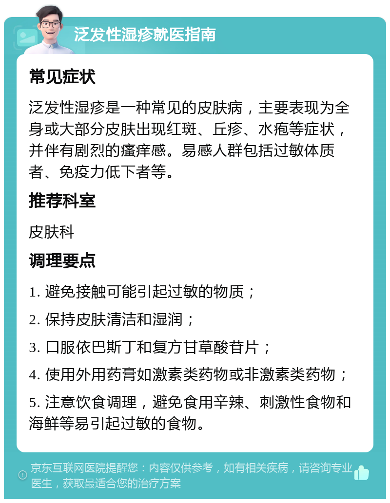 泛发性湿疹就医指南 常见症状 泛发性湿疹是一种常见的皮肤病，主要表现为全身或大部分皮肤出现红斑、丘疹、水疱等症状，并伴有剧烈的瘙痒感。易感人群包括过敏体质者、免疫力低下者等。 推荐科室 皮肤科 调理要点 1. 避免接触可能引起过敏的物质； 2. 保持皮肤清洁和湿润； 3. 口服依巴斯丁和复方甘草酸苷片； 4. 使用外用药膏如激素类药物或非激素类药物； 5. 注意饮食调理，避免食用辛辣、刺激性食物和海鲜等易引起过敏的食物。