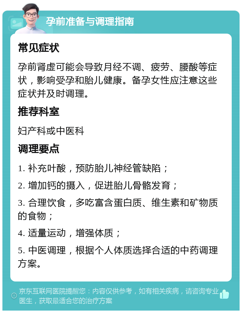 孕前准备与调理指南 常见症状 孕前肾虚可能会导致月经不调、疲劳、腰酸等症状，影响受孕和胎儿健康。备孕女性应注意这些症状并及时调理。 推荐科室 妇产科或中医科 调理要点 1. 补充叶酸，预防胎儿神经管缺陷； 2. 增加钙的摄入，促进胎儿骨骼发育； 3. 合理饮食，多吃富含蛋白质、维生素和矿物质的食物； 4. 适量运动，增强体质； 5. 中医调理，根据个人体质选择合适的中药调理方案。