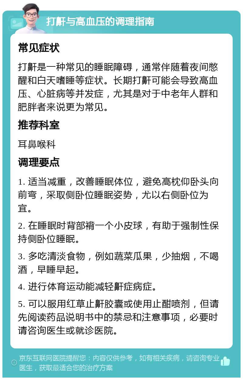 打鼾与高血压的调理指南 常见症状 打鼾是一种常见的睡眠障碍，通常伴随着夜间憋醒和白天嗜睡等症状。长期打鼾可能会导致高血压、心脏病等并发症，尤其是对于中老年人群和肥胖者来说更为常见。 推荐科室 耳鼻喉科 调理要点 1. 适当减重，改善睡眠体位，避免高枕仰卧头向前弯，采取侧卧位睡眠姿势，尤以右侧卧位为宜。 2. 在睡眠时背部褙一个小皮球，有助于强制性保持侧卧位睡眠。 3. 多吃清淡食物，例如蔬菜瓜果，少抽烟，不喝酒，早睡早起。 4. 进行体育运动能减轻鼾症病症。 5. 可以服用红草止鼾胶囊或使用止酣喷剂，但请先阅读药品说明书中的禁忌和注意事项，必要时请咨询医生或就诊医院。