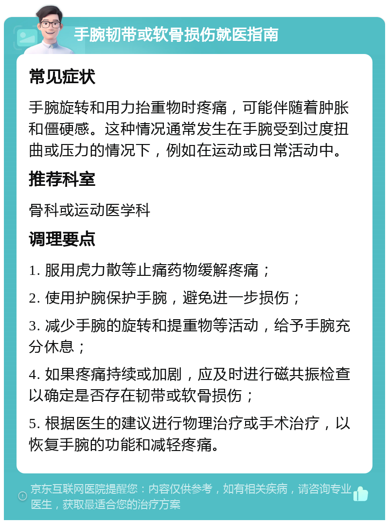 手腕韧带或软骨损伤就医指南 常见症状 手腕旋转和用力抬重物时疼痛，可能伴随着肿胀和僵硬感。这种情况通常发生在手腕受到过度扭曲或压力的情况下，例如在运动或日常活动中。 推荐科室 骨科或运动医学科 调理要点 1. 服用虎力散等止痛药物缓解疼痛； 2. 使用护腕保护手腕，避免进一步损伤； 3. 减少手腕的旋转和提重物等活动，给予手腕充分休息； 4. 如果疼痛持续或加剧，应及时进行磁共振检查以确定是否存在韧带或软骨损伤； 5. 根据医生的建议进行物理治疗或手术治疗，以恢复手腕的功能和减轻疼痛。