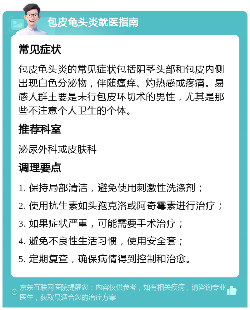 包皮龟头炎就医指南 常见症状 包皮龟头炎的常见症状包括阴茎头部和包皮内侧出现白色分泌物，伴随瘙痒、灼热感或疼痛。易感人群主要是未行包皮环切术的男性，尤其是那些不注意个人卫生的个体。 推荐科室 泌尿外科或皮肤科 调理要点 1. 保持局部清洁，避免使用刺激性洗涤剂； 2. 使用抗生素如头孢克洛或阿奇霉素进行治疗； 3. 如果症状严重，可能需要手术治疗； 4. 避免不良性生活习惯，使用安全套； 5. 定期复查，确保病情得到控制和治愈。