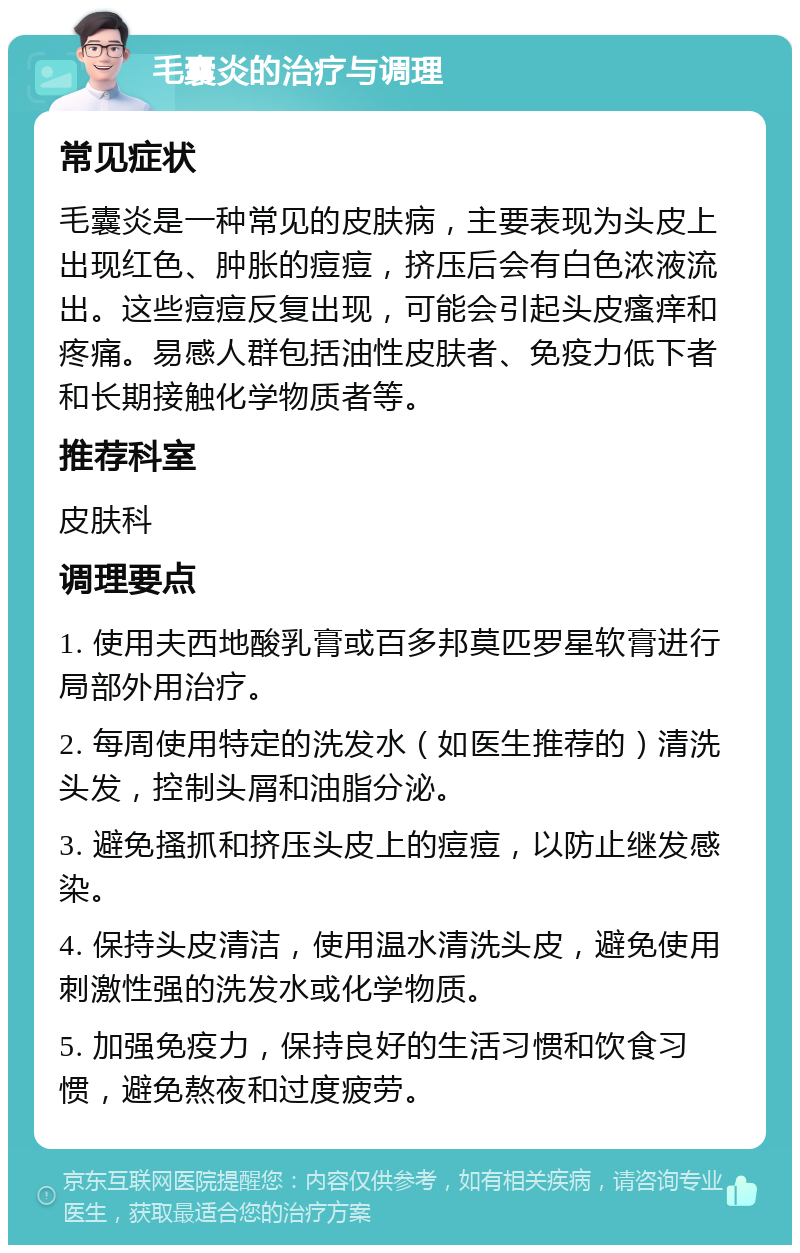 毛囊炎的治疗与调理 常见症状 毛囊炎是一种常见的皮肤病，主要表现为头皮上出现红色、肿胀的痘痘，挤压后会有白色浓液流出。这些痘痘反复出现，可能会引起头皮瘙痒和疼痛。易感人群包括油性皮肤者、免疫力低下者和长期接触化学物质者等。 推荐科室 皮肤科 调理要点 1. 使用夫西地酸乳膏或百多邦莫匹罗星软膏进行局部外用治疗。 2. 每周使用特定的洗发水（如医生推荐的）清洗头发，控制头屑和油脂分泌。 3. 避免搔抓和挤压头皮上的痘痘，以防止继发感染。 4. 保持头皮清洁，使用温水清洗头皮，避免使用刺激性强的洗发水或化学物质。 5. 加强免疫力，保持良好的生活习惯和饮食习惯，避免熬夜和过度疲劳。