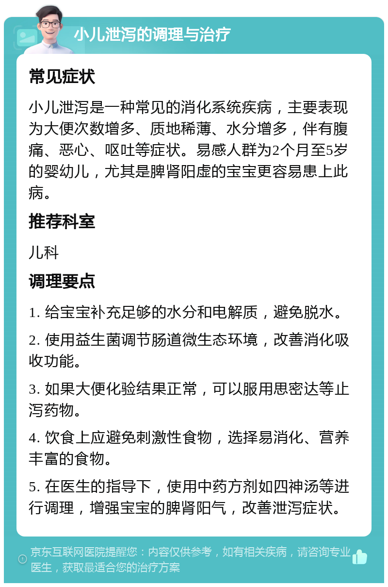 小儿泄泻的调理与治疗 常见症状 小儿泄泻是一种常见的消化系统疾病，主要表现为大便次数增多、质地稀薄、水分增多，伴有腹痛、恶心、呕吐等症状。易感人群为2个月至5岁的婴幼儿，尤其是脾肾阳虚的宝宝更容易患上此病。 推荐科室 儿科 调理要点 1. 给宝宝补充足够的水分和电解质，避免脱水。 2. 使用益生菌调节肠道微生态环境，改善消化吸收功能。 3. 如果大便化验结果正常，可以服用思密达等止泻药物。 4. 饮食上应避免刺激性食物，选择易消化、营养丰富的食物。 5. 在医生的指导下，使用中药方剂如四神汤等进行调理，增强宝宝的脾肾阳气，改善泄泻症状。