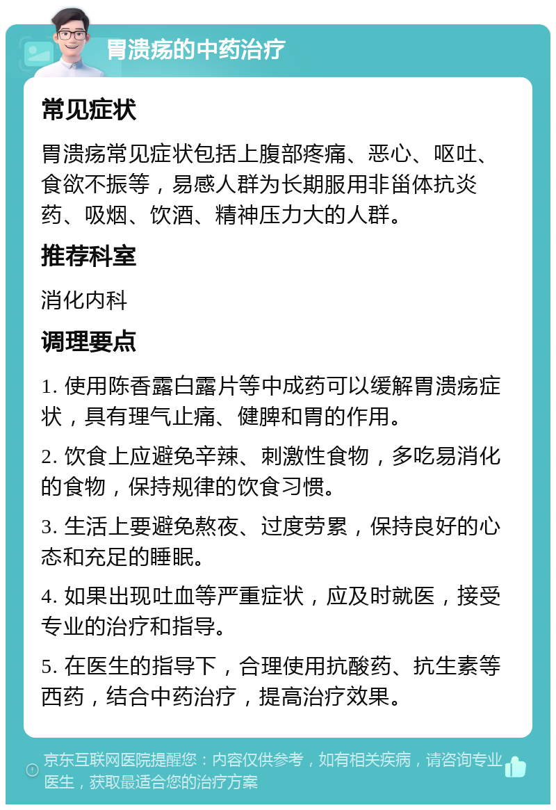 胃溃疡的中药治疗 常见症状 胃溃疡常见症状包括上腹部疼痛、恶心、呕吐、食欲不振等，易感人群为长期服用非甾体抗炎药、吸烟、饮酒、精神压力大的人群。 推荐科室 消化内科 调理要点 1. 使用陈香露白露片等中成药可以缓解胃溃疡症状，具有理气止痛、健脾和胃的作用。 2. 饮食上应避免辛辣、刺激性食物，多吃易消化的食物，保持规律的饮食习惯。 3. 生活上要避免熬夜、过度劳累，保持良好的心态和充足的睡眠。 4. 如果出现吐血等严重症状，应及时就医，接受专业的治疗和指导。 5. 在医生的指导下，合理使用抗酸药、抗生素等西药，结合中药治疗，提高治疗效果。