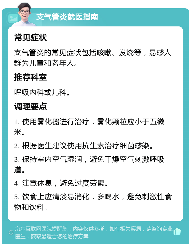 支气管炎就医指南 常见症状 支气管炎的常见症状包括咳嗽、发烧等，易感人群为儿童和老年人。 推荐科室 呼吸内科或儿科。 调理要点 1. 使用雾化器进行治疗，雾化颗粒应小于五微米。 2. 根据医生建议使用抗生素治疗细菌感染。 3. 保持室内空气湿润，避免干燥空气刺激呼吸道。 4. 注意休息，避免过度劳累。 5. 饮食上应清淡易消化，多喝水，避免刺激性食物和饮料。