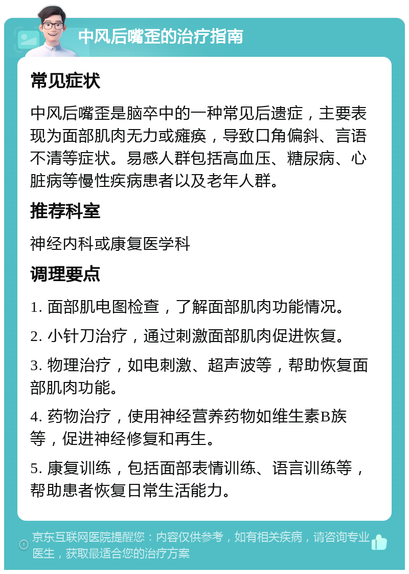 中风后嘴歪的治疗指南 常见症状 中风后嘴歪是脑卒中的一种常见后遗症，主要表现为面部肌肉无力或瘫痪，导致口角偏斜、言语不清等症状。易感人群包括高血压、糖尿病、心脏病等慢性疾病患者以及老年人群。 推荐科室 神经内科或康复医学科 调理要点 1. 面部肌电图检查，了解面部肌肉功能情况。 2. 小针刀治疗，通过刺激面部肌肉促进恢复。 3. 物理治疗，如电刺激、超声波等，帮助恢复面部肌肉功能。 4. 药物治疗，使用神经营养药物如维生素B族等，促进神经修复和再生。 5. 康复训练，包括面部表情训练、语言训练等，帮助患者恢复日常生活能力。