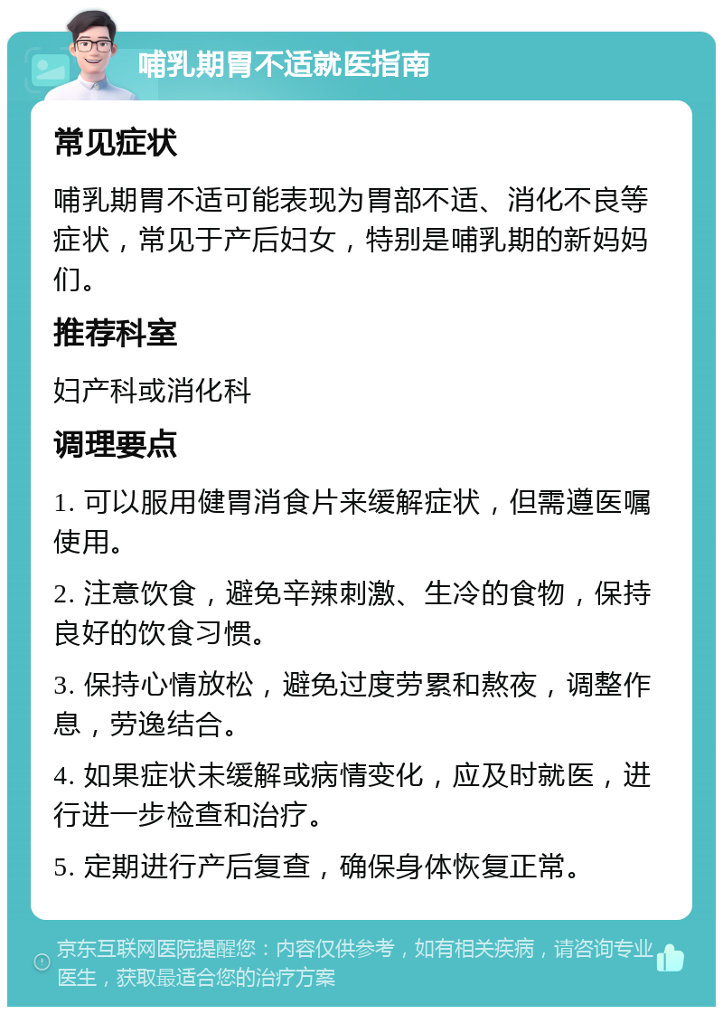 哺乳期胃不适就医指南 常见症状 哺乳期胃不适可能表现为胃部不适、消化不良等症状，常见于产后妇女，特别是哺乳期的新妈妈们。 推荐科室 妇产科或消化科 调理要点 1. 可以服用健胃消食片来缓解症状，但需遵医嘱使用。 2. 注意饮食，避免辛辣刺激、生冷的食物，保持良好的饮食习惯。 3. 保持心情放松，避免过度劳累和熬夜，调整作息，劳逸结合。 4. 如果症状未缓解或病情变化，应及时就医，进行进一步检查和治疗。 5. 定期进行产后复查，确保身体恢复正常。