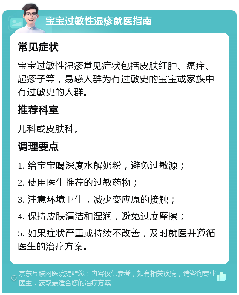 宝宝过敏性湿疹就医指南 常见症状 宝宝过敏性湿疹常见症状包括皮肤红肿、瘙痒、起疹子等，易感人群为有过敏史的宝宝或家族中有过敏史的人群。 推荐科室 儿科或皮肤科。 调理要点 1. 给宝宝喝深度水解奶粉，避免过敏源； 2. 使用医生推荐的过敏药物； 3. 注意环境卫生，减少变应原的接触； 4. 保持皮肤清洁和湿润，避免过度摩擦； 5. 如果症状严重或持续不改善，及时就医并遵循医生的治疗方案。