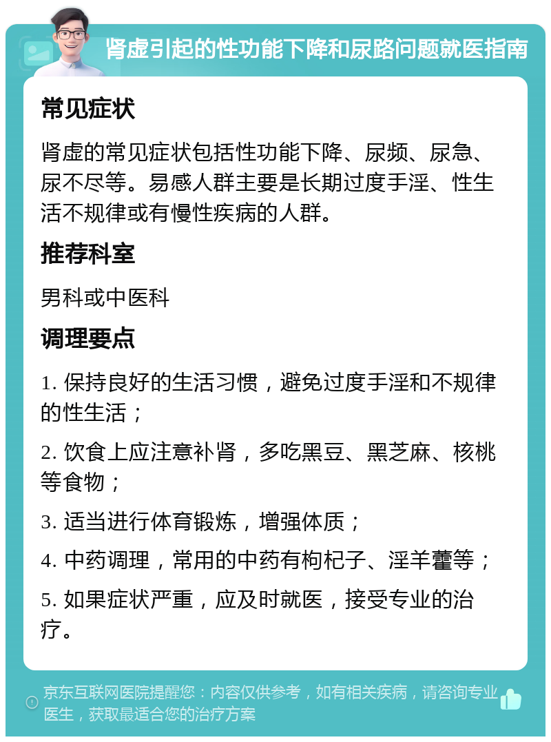 肾虚引起的性功能下降和尿路问题就医指南 常见症状 肾虚的常见症状包括性功能下降、尿频、尿急、尿不尽等。易感人群主要是长期过度手淫、性生活不规律或有慢性疾病的人群。 推荐科室 男科或中医科 调理要点 1. 保持良好的生活习惯，避免过度手淫和不规律的性生活； 2. 饮食上应注意补肾，多吃黑豆、黑芝麻、核桃等食物； 3. 适当进行体育锻炼，增强体质； 4. 中药调理，常用的中药有枸杞子、淫羊藿等； 5. 如果症状严重，应及时就医，接受专业的治疗。