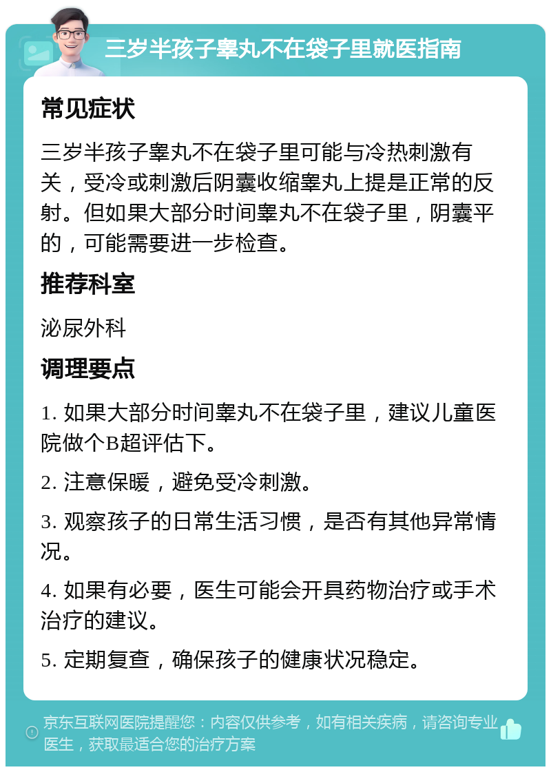 三岁半孩子睾丸不在袋子里就医指南 常见症状 三岁半孩子睾丸不在袋子里可能与冷热刺激有关，受冷或刺激后阴囊收缩睾丸上提是正常的反射。但如果大部分时间睾丸不在袋子里，阴囊平的，可能需要进一步检查。 推荐科室 泌尿外科 调理要点 1. 如果大部分时间睾丸不在袋子里，建议儿童医院做个B超评估下。 2. 注意保暖，避免受冷刺激。 3. 观察孩子的日常生活习惯，是否有其他异常情况。 4. 如果有必要，医生可能会开具药物治疗或手术治疗的建议。 5. 定期复查，确保孩子的健康状况稳定。