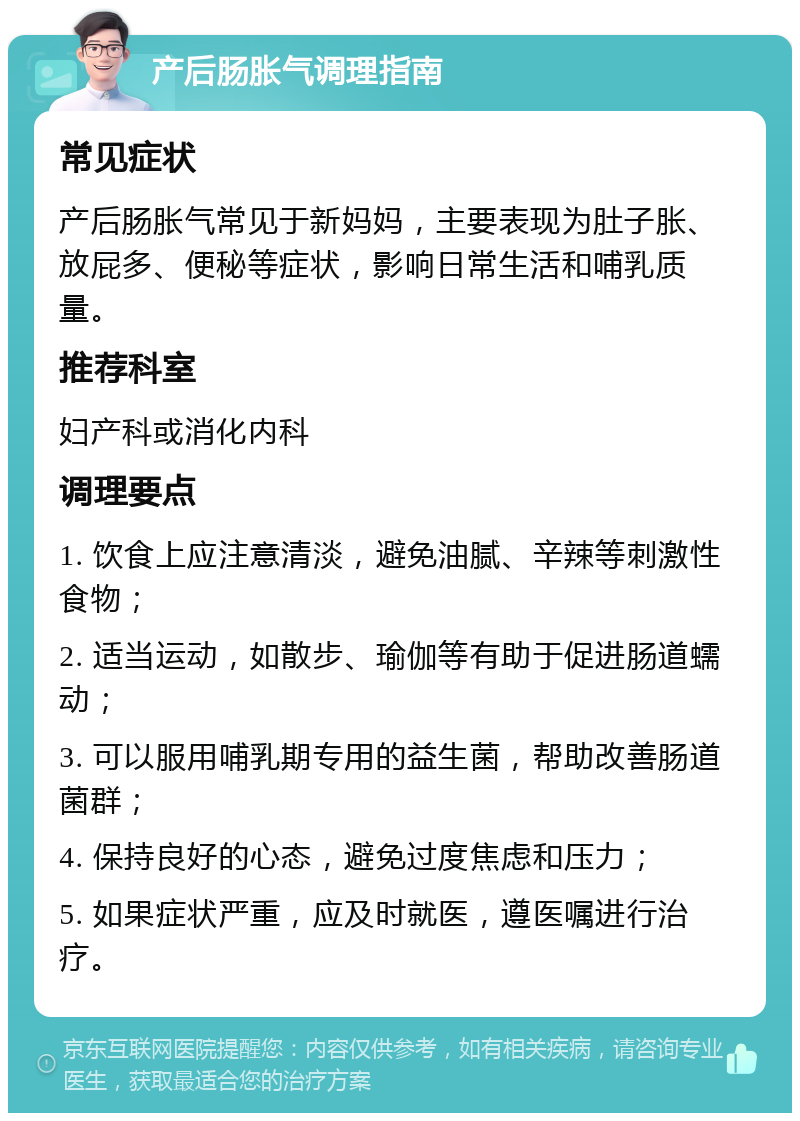 产后肠胀气调理指南 常见症状 产后肠胀气常见于新妈妈，主要表现为肚子胀、放屁多、便秘等症状，影响日常生活和哺乳质量。 推荐科室 妇产科或消化内科 调理要点 1. 饮食上应注意清淡，避免油腻、辛辣等刺激性食物； 2. 适当运动，如散步、瑜伽等有助于促进肠道蠕动； 3. 可以服用哺乳期专用的益生菌，帮助改善肠道菌群； 4. 保持良好的心态，避免过度焦虑和压力； 5. 如果症状严重，应及时就医，遵医嘱进行治疗。