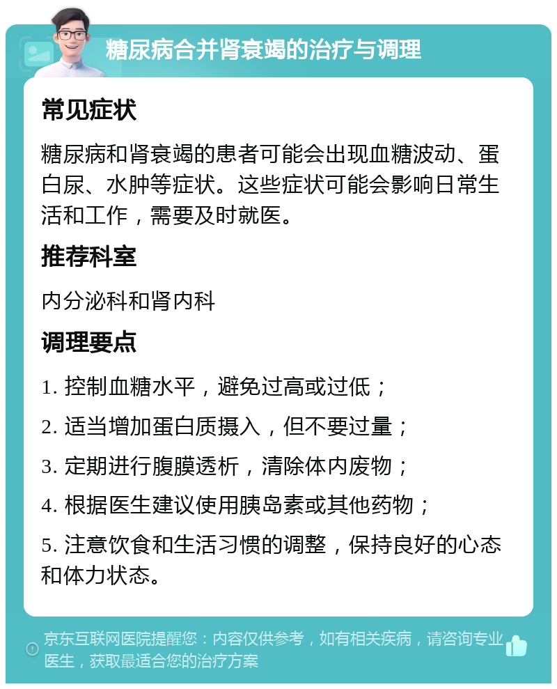 糖尿病合并肾衰竭的治疗与调理 常见症状 糖尿病和肾衰竭的患者可能会出现血糖波动、蛋白尿、水肿等症状。这些症状可能会影响日常生活和工作，需要及时就医。 推荐科室 内分泌科和肾内科 调理要点 1. 控制血糖水平，避免过高或过低； 2. 适当增加蛋白质摄入，但不要过量； 3. 定期进行腹膜透析，清除体内废物； 4. 根据医生建议使用胰岛素或其他药物； 5. 注意饮食和生活习惯的调整，保持良好的心态和体力状态。