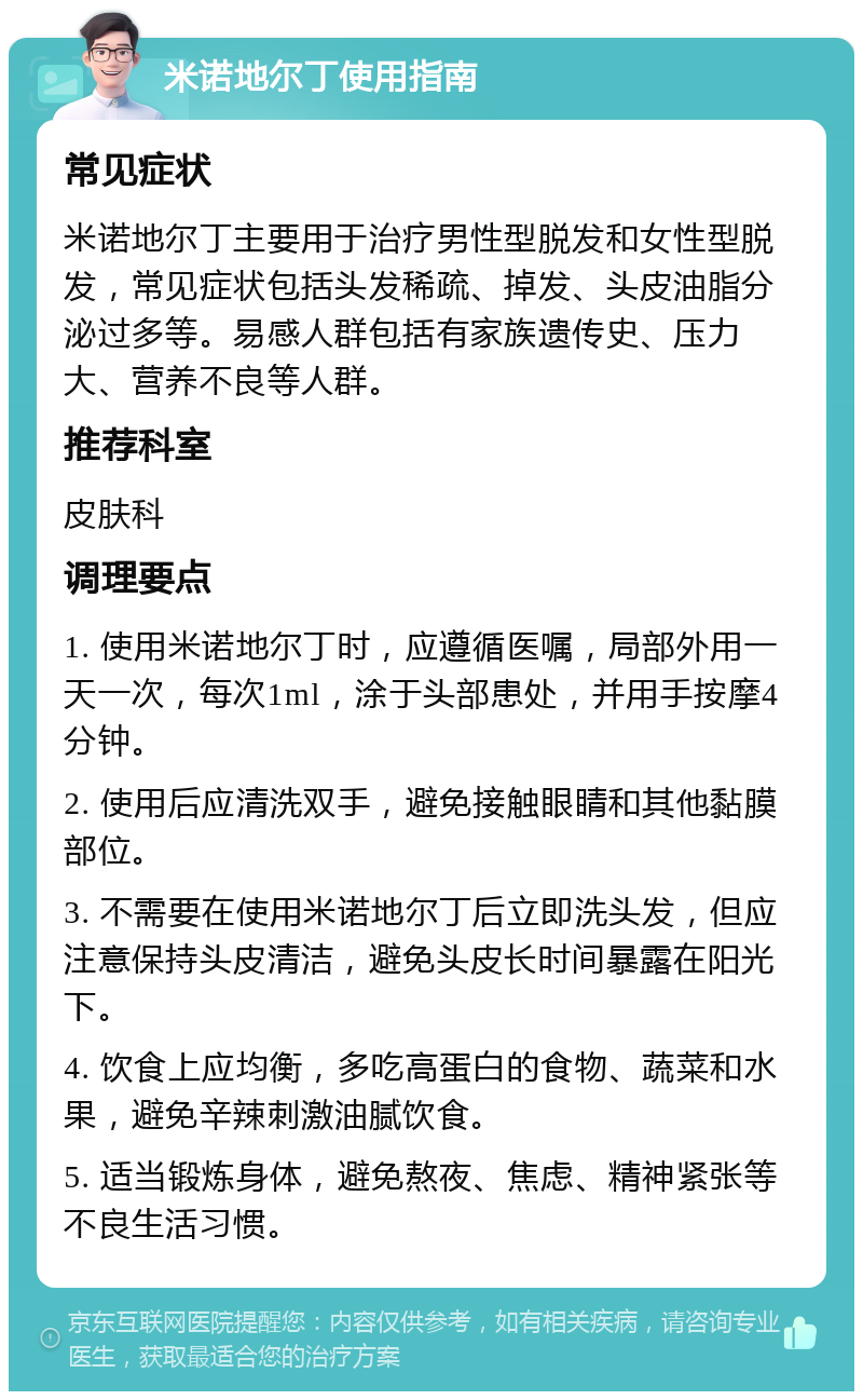 米诺地尔丁使用指南 常见症状 米诺地尔丁主要用于治疗男性型脱发和女性型脱发，常见症状包括头发稀疏、掉发、头皮油脂分泌过多等。易感人群包括有家族遗传史、压力大、营养不良等人群。 推荐科室 皮肤科 调理要点 1. 使用米诺地尔丁时，应遵循医嘱，局部外用一天一次，每次1ml，涂于头部患处，并用手按摩4分钟。 2. 使用后应清洗双手，避免接触眼睛和其他黏膜部位。 3. 不需要在使用米诺地尔丁后立即洗头发，但应注意保持头皮清洁，避免头皮长时间暴露在阳光下。 4. 饮食上应均衡，多吃高蛋白的食物、蔬菜和水果，避免辛辣刺激油腻饮食。 5. 适当锻炼身体，避免熬夜、焦虑、精神紧张等不良生活习惯。